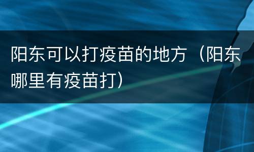 阳东可以打疫苗的地方（阳东哪里有疫苗打）