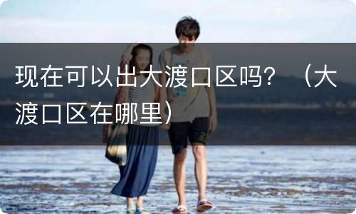 现在可以出大渡口区吗？（大渡口区在哪里）