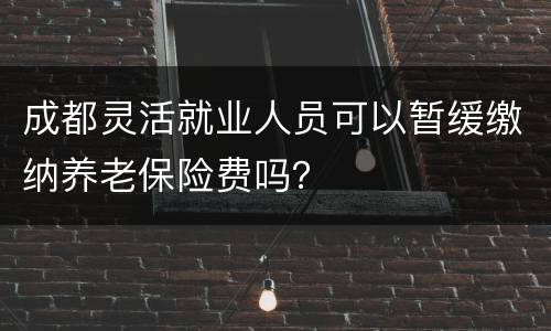 成都灵活就业人员可以暂缓缴纳养老保险费吗？
