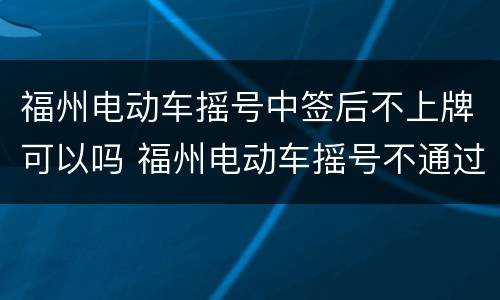 福州电动车摇号中签后不上牌可以吗 福州电动车摇号不通过