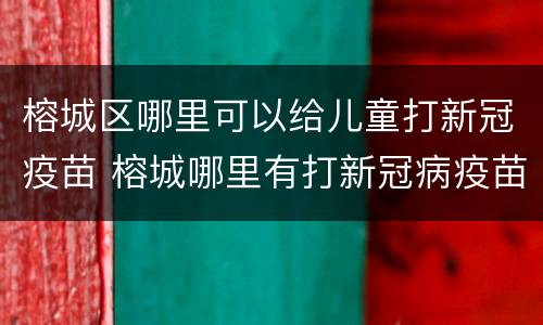 榕城区哪里可以给儿童打新冠疫苗 榕城哪里有打新冠病疫苗