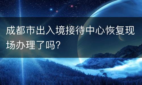 成都市出入境接待中心恢复现场办理了吗?