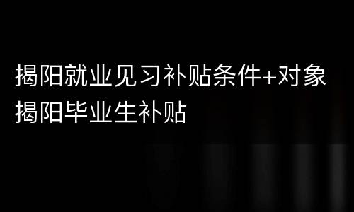 揭阳就业见习补贴条件+对象 揭阳毕业生补贴
