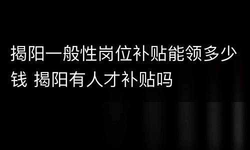 揭阳一般性岗位补贴能领多少钱 揭阳有人才补贴吗