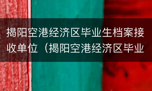 揭阳空港经济区毕业生档案接收单位（揭阳空港经济区毕业生档案接收单位在哪里）