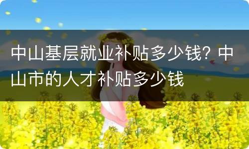 中山基层就业补贴多少钱? 中山市的人才补贴多少钱
