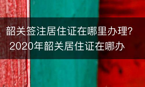 韶关签注居住证在哪里办理？ 2020年韶关居住证在哪办