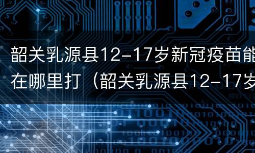 韶关乳源县12-17岁新冠疫苗能在哪里打（韶关乳源县12-17岁新冠疫苗能在哪里打呢）