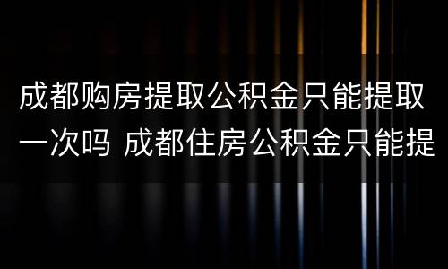 成都购房提取公积金只能提取一次吗 成都住房公积金只能提取一次