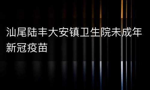 汕尾陆丰大安镇卫生院未成年新冠疫苗