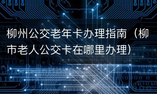 柳州公交老年卡办理指南（柳市老人公交卡在哪里办理）