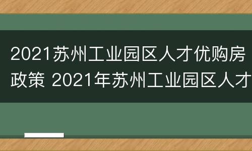 2021苏州工业园区人才优购房政策 2021年苏州工业园区人才优购房