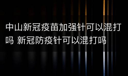 中山新冠疫苗加强针可以混打吗 新冠防疫针可以混打吗