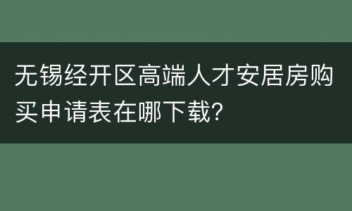 无锡经开区高端人才安居房购买申请表在哪下载？