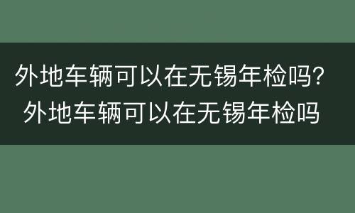 外地车辆可以在无锡年检吗？ 外地车辆可以在无锡年检吗
