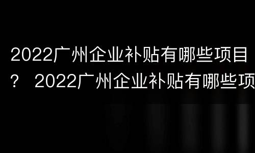 2022广州企业补贴有哪些项目？ 2022广州企业补贴有哪些项目呢