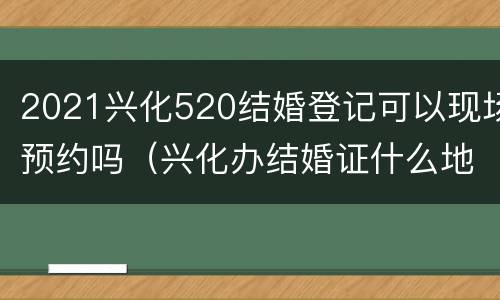2021兴化520结婚登记可以现场预约吗（兴化办结婚证什么地方）