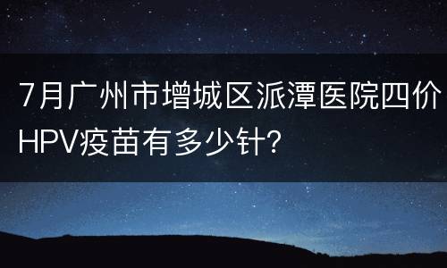 7月广州市增城区派潭医院四价HPV疫苗有多少针？