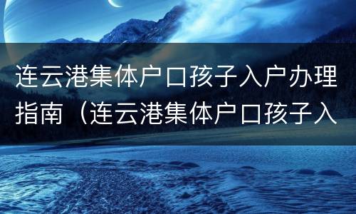 连云港集体户口孩子入户办理指南（连云港集体户口孩子入户办理指南电话）