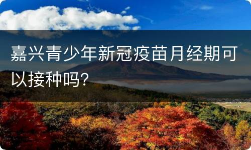 嘉兴青少年新冠疫苗月经期可以接种吗？