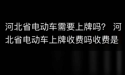 河北省电动车需要上牌吗？ 河北省电动车上牌收费吗收费是多少