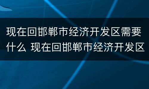 现在回邯郸市经济开发区需要什么 现在回邯郸市经济开发区需要什么证明
