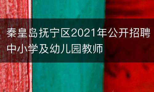 秦皇岛抚宁区2021年公开招聘中小学及幼儿园教师