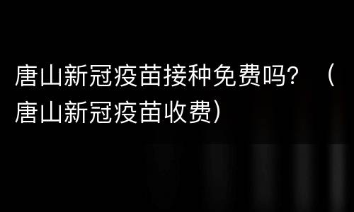 唐山新冠疫苗接种免费吗？（唐山新冠疫苗收费）