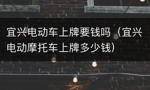 宜兴电动车上牌要钱吗（宜兴电动摩托车上牌多少钱）