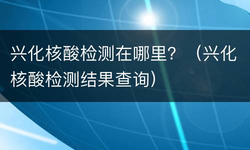 兴化核酸检测在哪里？（兴化核酸检测结果查询）