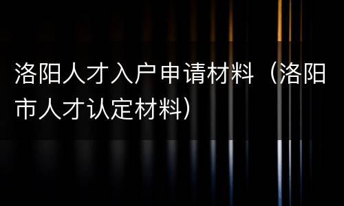洛阳人才入户申请材料（洛阳市人才认定材料）