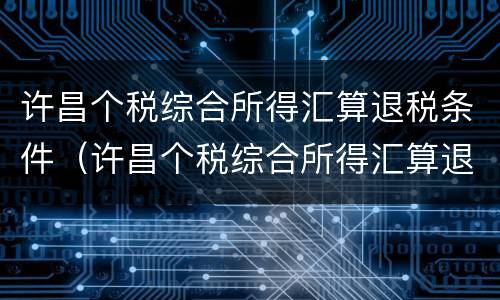 许昌个税综合所得汇算退税条件（许昌个税综合所得汇算退税条件是什么）