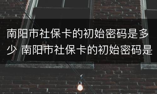 南阳市社保卡的初始密码是多少 南阳市社保卡的初始密码是多少啊