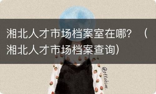 湘北人才市场档案室在哪？（湘北人才市场档案查询）