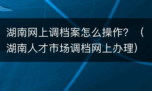 湖南网上调档案怎么操作？（湖南人才市场调档网上办理）