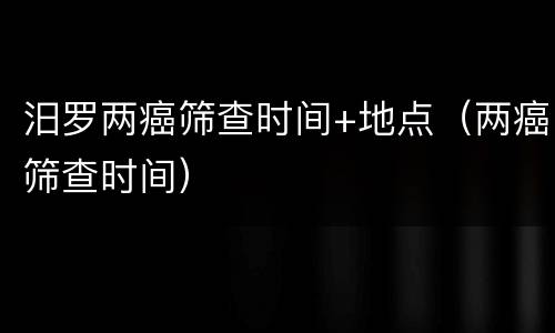 汨罗两癌筛查时间+地点（两癌筛查时间）