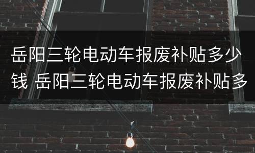 岳阳三轮电动车报废补贴多少钱 岳阳三轮电动车报废补贴多少钱一辆