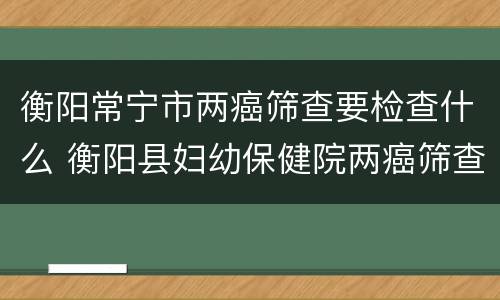 衡阳常宁市两癌筛查要检查什么 衡阳县妇幼保健院两癌筛查
