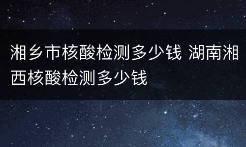 湘乡市核酸检测多少钱 湖南湘西核酸检测多少钱