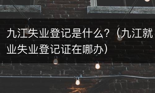九江失业登记是什么?（九江就业失业登记证在哪办）