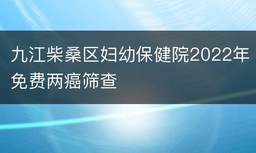 九江柴桑区妇幼保健院2022年免费两癌筛查