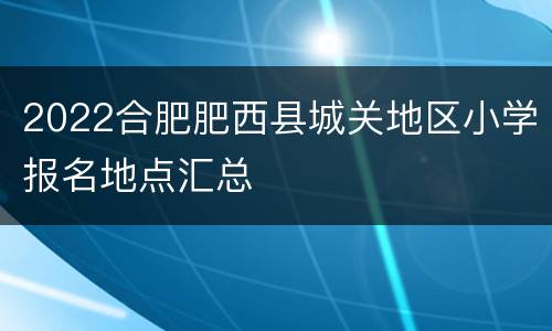 2022合肥肥西县城关地区小学报名地点汇总