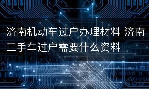 济南机动车过户办理材料 济南二手车过户需要什么资料