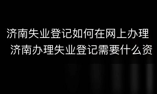 济南失业登记如何在网上办理 济南办理失业登记需要什么资料