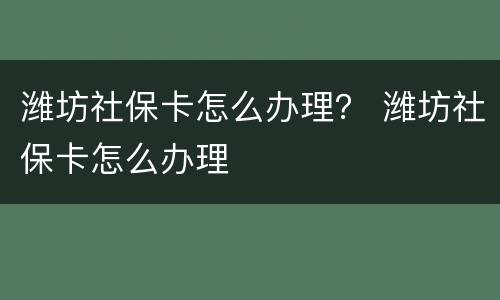 潍坊社保卡怎么办理？ 潍坊社保卡怎么办理