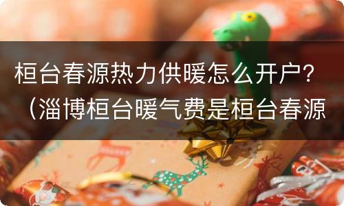 桓台春源热力供暖怎么开户？（淄博桓台暖气费是桓台春源热力）