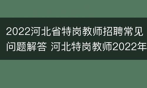 2022河北省特岗教师招聘常见问题解答 河北特岗教师2022年还招聘吗