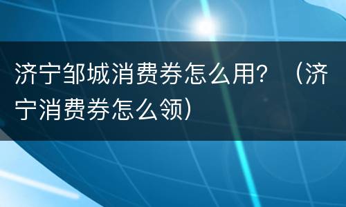 济宁邹城消费券怎么用？（济宁消费券怎么领）