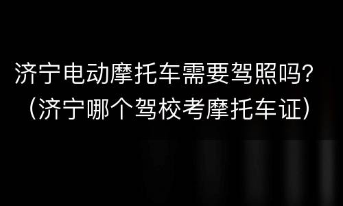济宁电动摩托车需要驾照吗？（济宁哪个驾校考摩托车证）