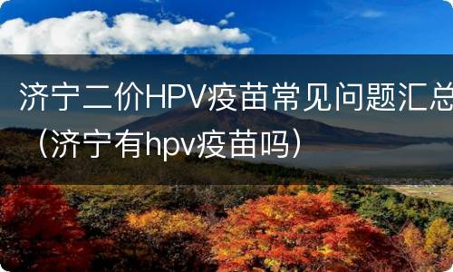 济宁二价HPV疫苗常见问题汇总（济宁有hpv疫苗吗）